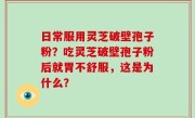 日常服用灵芝破壁孢子粉？吃灵芝破壁孢子粉后就胃不舒服，这是为什么？