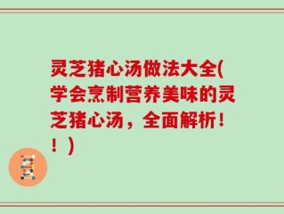 灵芝猪心汤做法大全(学会烹制营养美味的灵芝猪心汤，全面解析！！)