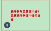 孢子粉与灵芝哪个好？灵芝孢子粉哪个性价比高