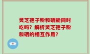 灵芝孢子粉和硒能同时吃吗？解析灵芝孢子粉和硒的相互作用？