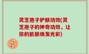 灵芝孢子护肤功效(灵芝孢子的神奇功效，让你的肌肤焕发光彩)