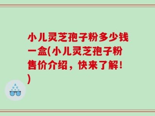 小儿灵芝孢子粉多少钱一盒(小儿灵芝孢子粉售价介绍，快来了解！)