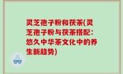 灵芝孢子粉和茯茶(灵芝孢子粉与茯茶搭配：悠久中华茶文化中的养生新趋势)