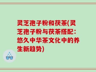 灵芝孢子粉和茯茶(灵芝孢子粉与茯茶搭配：悠久中华茶文化中的养生新趋势)
