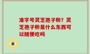 准字号灵芝孢子粉？灵芝孢子粉是什么东西可以随便吃吗