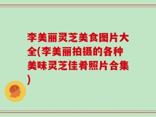 李美丽灵芝美食图片大全(李美丽拍摄的各种美味灵芝佳肴照片合集)