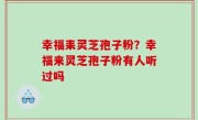 幸福耒灵芝孢子粉？幸福来灵芝孢子粉有人听过吗
