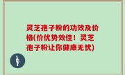 灵芝孢子粉的功效及价格(价优势效佳！灵芝孢子粉让你健康无忧)