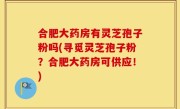 合肥大药房有灵芝孢子粉吗(寻觅灵芝孢子粉？合肥大药房可供应！)