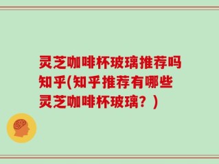 灵芝咖啡杯玻璃推荐吗知乎(知乎推荐有哪些灵芝咖啡杯玻璃？)