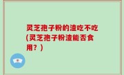 灵芝孢子粉的渣吃不吃(灵芝孢子粉渣能否食用？)