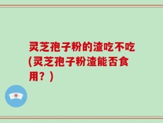 灵芝孢子粉的渣吃不吃(灵芝孢子粉渣能否食用？)