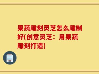 果蔬雕刻灵芝怎么雕制好(创意灵芝：用果蔬雕刻打造)