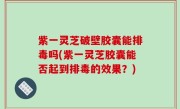 紫一灵芝破壁胶囊能排毒吗(紫一灵芝胶囊能否起到排毒的效果？)