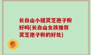 长白山小妞灵芝孢子粉好吗(长白山女孩推荐灵芝孢子粉的好处)