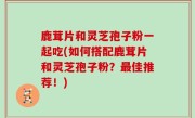 鹿茸片和灵芝孢子粉一起吃(如何搭配鹿茸片和灵芝孢子粉？最佳推荐！)