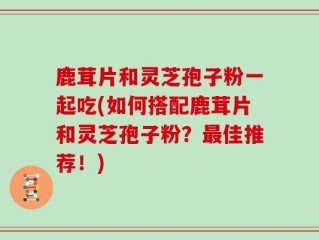 鹿茸片和灵芝孢子粉一起吃(如何搭配鹿茸片和灵芝孢子粉？最佳推荐！)