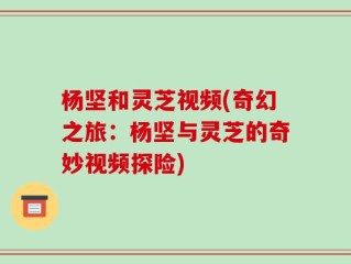 杨坚和灵芝视频(奇幻之旅：杨坚与灵芝的奇妙视频探险)