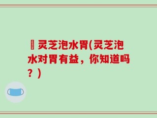 焄灵芝泡水胃(灵芝泡水对胃有益，你知道吗？)