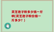 灵芝孢子粉多少钱一斤啊(灵芝孢子粉价格一斤多少？)