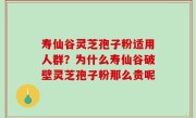 寿仙谷灵芝孢子粉适用人群？为什么寿仙谷破壁灵芝孢子粉那么贵呢