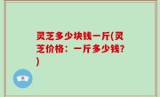灵芝多少块钱一斤(灵芝价格：一斤多少钱？)