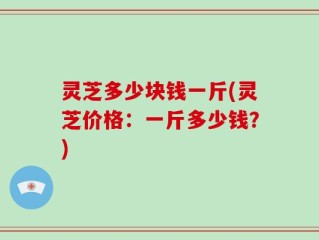 灵芝多少块钱一斤(灵芝价格：一斤多少钱？)
