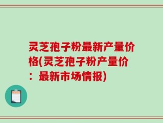 灵芝孢子粉最新产量价格(灵芝孢子粉产量价：最新市场情报)