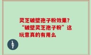 灵芝破壁孢子粉效果？“破壁灵芝孢子粉”这玩意真的有用么
