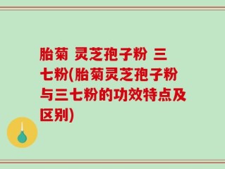 胎菊 灵芝孢子粉 三七粉(胎菊灵芝孢子粉与三七粉的功效特点及区别)