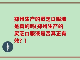 郑州生产的灵芝口服液是真的吗(郑州生产的灵芝口服液是否真正有效？)