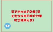 灵芝泡水吃的效果(灵芝泡水饮用的神奇效果，助您健康无忧)