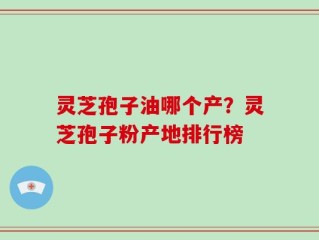 灵芝孢子油哪个产？灵芝孢子粉产地排行榜