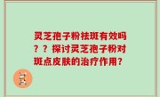 灵芝孢子粉祛斑有效吗？？探讨灵芝孢子粉对斑点皮肤的治疗作用？