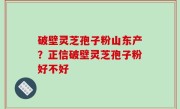 破壁灵芝孢子粉山东产？正信破壁灵芝孢子粉好不好