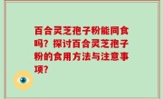 百合灵芝孢子粉能同食吗？探讨百合灵芝孢子粉的食用方法与注意事项？