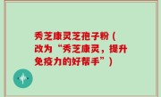 秀芝康灵芝孢子粉 (改为“秀芝康灵，提升免疫力的好帮手”)