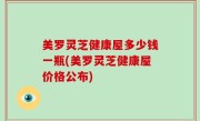 美罗灵芝健康屋多少钱一瓶(美罗灵芝健康屋价格公布)