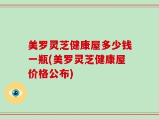 美罗灵芝健康屋多少钱一瓶(美罗灵芝健康屋价格公布)