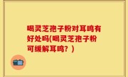 喝灵芝孢子粉对耳鸣有好处吗(喝灵芝孢子粉可缓解耳鸣？)
