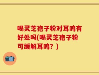 喝灵芝孢子粉对耳鸣有好处吗(喝灵芝孢子粉可缓解耳鸣？)