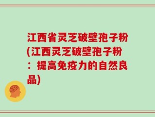 江西省灵芝破壁孢子粉(江西灵芝破壁孢子粉：提高免疫力的自然良品)