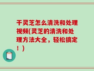 干灵芝怎么清洗和处理视频(灵芝的清洗和处理方法大全，轻松搞定！)