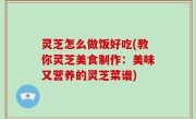 灵芝怎么做饭好吃(教你灵芝美食制作：美味又营养的灵芝菜谱)
