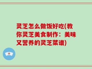 灵芝怎么做饭好吃(教你灵芝美食制作：美味又营养的灵芝菜谱)