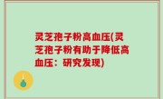 灵芝孢子粉高血压(灵芝孢子粉有助于降低高血压：研究发现)