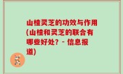 山楂灵芝的功效与作用(山楂和灵芝的联合有哪些好处？- 信息报道)
