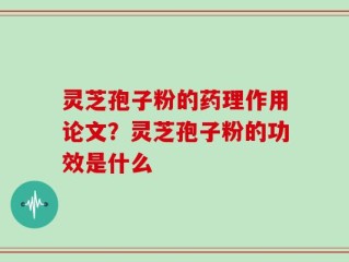 灵芝孢子粉的药理作用论文？灵芝孢子粉的功效是什么