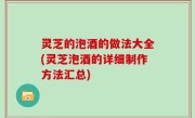 灵芝的泡酒的做法大全(灵芝泡酒的详细制作方法汇总)