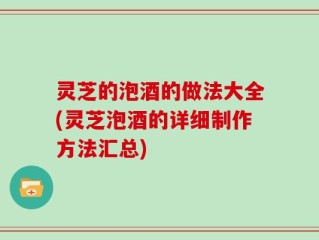 灵芝的泡酒的做法大全(灵芝泡酒的详细制作方法汇总)